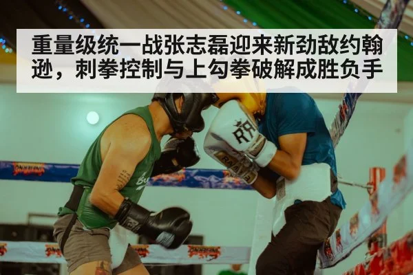 重量级统一战张志磊迎来新劲敌约翰逊，刺拳控制与上勾拳破解成胜负手