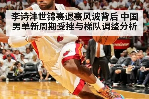 李诗沣世锦赛退赛风波背后 中国男单新周期受挫与梯队调整分析